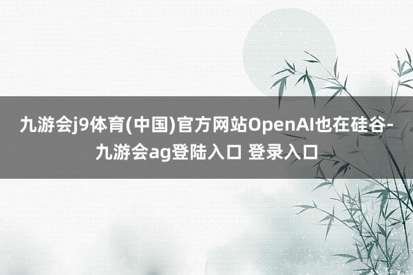 九游会j9体育(中国)官方网站OpenAI也在硅谷-九游会ag登陆入口 登录入口