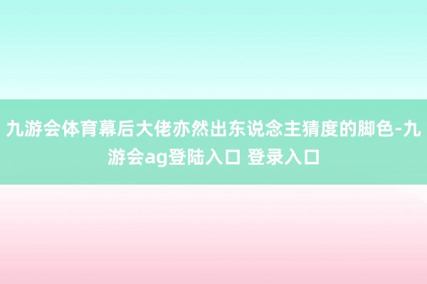 九游会体育幕后大佬亦然出东说念主猜度的脚色-九游会ag登陆入口 登录入口