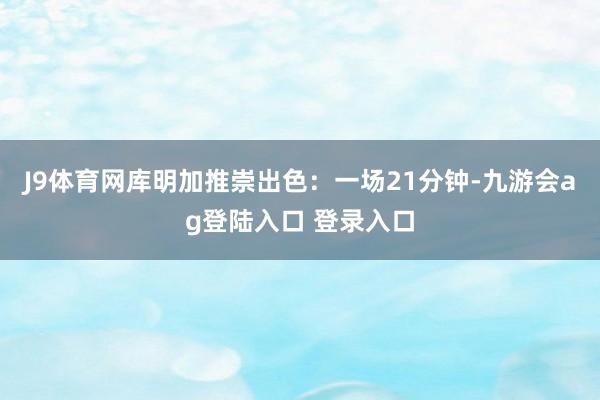 J9体育网库明加推崇出色：一场21分钟-九游会ag登陆入口 登录入口