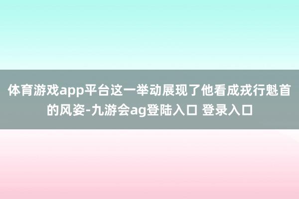 体育游戏app平台这一举动展现了他看成戎行魁首的风姿-九游会ag登陆入口 登录入口