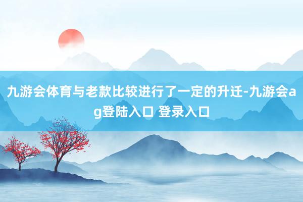 九游会体育与老款比较进行了一定的升迁-九游会ag登陆入口 登录入口