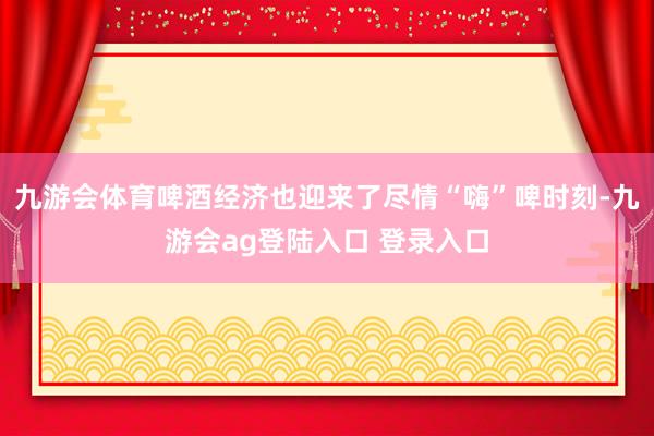 九游会体育啤酒经济也迎来了尽情“嗨”啤时刻-九游会ag登陆入口 登录入口